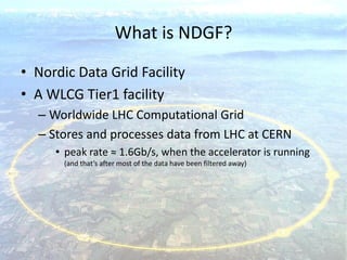 What is NDGF?
• Nordic Data Grid Facility
• A WLCG Tier1 facility
  – Worldwide LHC Computational Grid
  – Stores and processes data from LHC at CERN
     • peak rate ≈ 1.6Gb/s, when the accelerator is running
       (and that’s after most of the data have been filtered away)
 