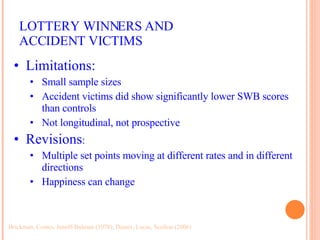 LOTTERY WINNERS AND ACCIDENT VICTIMS Brickman, Coates, Janoff-Bulman (1978); Diener, Lucas, Scollon (2006) Limitations: Small sample sizes Accident victims did show significantly lower SWB scores than controls Not longitudinal, not prospective Revisions : Multiple set points moving at different rates and in different directions Happiness can change 