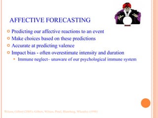AFFECTIVE FORECASTING Predicting our affective reactions to an event Make choices based on these predictions Accurate at predicting valence Impact bias - often overestimate intensity and duration Immune neglect– unaware of our psychological immune system Wilson, Gilbert (2005); Gilbert, Wilson, Pinel, Blumberg, Wheatley (1998) 