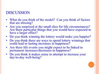 DISCUSSION What do you think of the model?  Can you think of factors that are missing? Are you surprised at the small slice for life circumstances?  Are there particular things that you would have expected to have a larger effect? Do you think winning the lottery would make you happier? Do you think there are ways to spend lottery winnings that could lead to lasting increases in happiness? Are there life events you might expect to be linked to permanent increases/decreases in happiness? Do you think it makes sense to attempt to increase your day-to-day well-being? 
