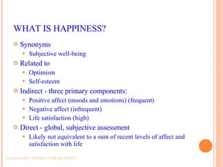 WHAT IS HAPPINESS? Synonyms Subjective well-being Related to Optimism Self-esteem Indirect - three primary components: Positive affect (moods and emotions) (frequent) Negative affect (infrequent) Life satisfaction (high) Direct - global, subjective assessment Likely not equivalent to a sum of recent levels of affect and satisfaction with life Lyubomirsky, Sheldon, Schkade (2005) 