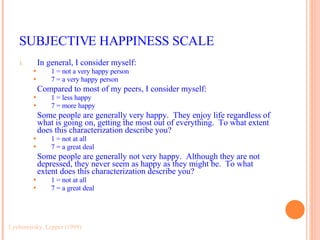 SUBJECTIVE HAPPINESS SCALE In general, I consider myself: 1 = not a very happy person 7 = a very happy person Compared to most of my peers, I consider myself: 1 = less happy 7 = more happy Some people are generally very happy.  They enjoy life regardless of what is going on, getting the most out of everything.  To what extent does this characterization describe you? 1 = not at all 7 = a great deal Some people are generally not very happy.  Although they are not depressed, they never seem as happy as they might be.  To what extent does this characterization describe you? 1 = not at all 7 = a great deal Lyubomirsky, Lepper (1999) 