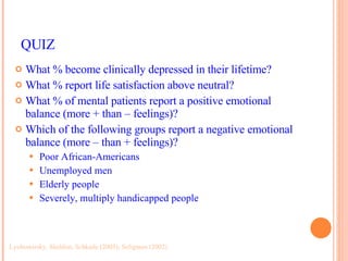 QUIZ What % become clinically depressed in their lifetime? What % report life satisfaction above neutral? What % of mental patients report a positive emotional balance (more + than – feelings)? Which of the following groups report a negative emotional balance (more – than + feelings)? Poor African-Americans Unemployed men Elderly people Severely, multiply handicapped people Lyubomirsky, Sheldon, Schkade (2005); Seligman (2002)  