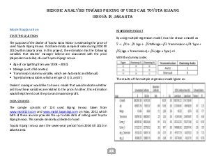 HEDONIC ANALYSIS TOWARD PRICING OF USED CAR TOYOTA KIJANG
INNOVA IN JAKARTA
Model Explanation

REGRESSION RESULT

STATE THE QUESTION

By using multiple regression model, it can be drawn a model as:

The purpose of the dealer of Toyota Astra Motor is estimating the price of
used Toyota Kijang Innova. It obtained data sample of sales during 2004 till
2010 within Jakarta area. In this project, the estimation has the following
variables that dealers’ manager believe are associated with the price
(dependent variable) of used Toyota Kijang Innova:

With the dummy codes:






The results of the multiple regression model given as:

̂ = ̂ 0 + ̂ 1 Age + ̂ 2 Mileage + ̂ 3 Transmission + ̂ 4 Type +
𝑌
𝛽
𝛽
𝛽
𝛽
𝛽
̂ 5 (Age x Transmission) + ̂ 6 (Age x Type) + Ɛ
𝛽
𝛽

Age of car (getting from year 2004 – 2010)
Mileage (unit of kilometer)
Transmission (dummy variable, which are Automatic and Manual)
Type (dummy variable, which are type of V, G, and E)

Dealers’ manager would like to have a model that would indicate whether
and how these variables are related to the price. Another, this estimation
would help them to set the price and maximize profit.
DATA SOURCES
The sample consists of 124 used Kijang Innova taken from
www.mobil123.com and www.mobil.kapanlagi.com on May, 2011 which
both of these sources provides the up to date data of selling used Toyota
Kijang Innova. This sample randomly collected of used
Toyota Kijang Innova over the seven-year period from 2004 till 2010 in
Jakarta area.

1

 