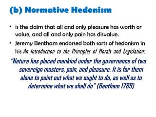(b) Normative Hedonism
• is the claim that all and only pleasure has worth or
value, and all and only pain has disvalue.
• Jeremy Bentham endorsed both sorts of hedonism in
his An Introduction to the Principles of Morals and Legislation:
“Nature has placed mankind under the governance of two
sovereign masters, pain, and pleasure. It is for them
alone to point out what we ought to do, as well as to
determine what we shall do” (Bentham 1789)
 