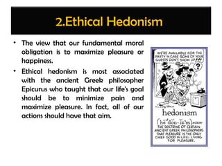 2.Ethical Hedonism
• The view that our fundamental moral
obligation is to maximize pleasure or
happiness.
• Ethical hedonism is most associated
with the ancient Greek philosopher
Epicurus who taught that our life's goal
should be to minimize pain and
maximize pleasure. In fact, all of our
actions should have that aim.
 