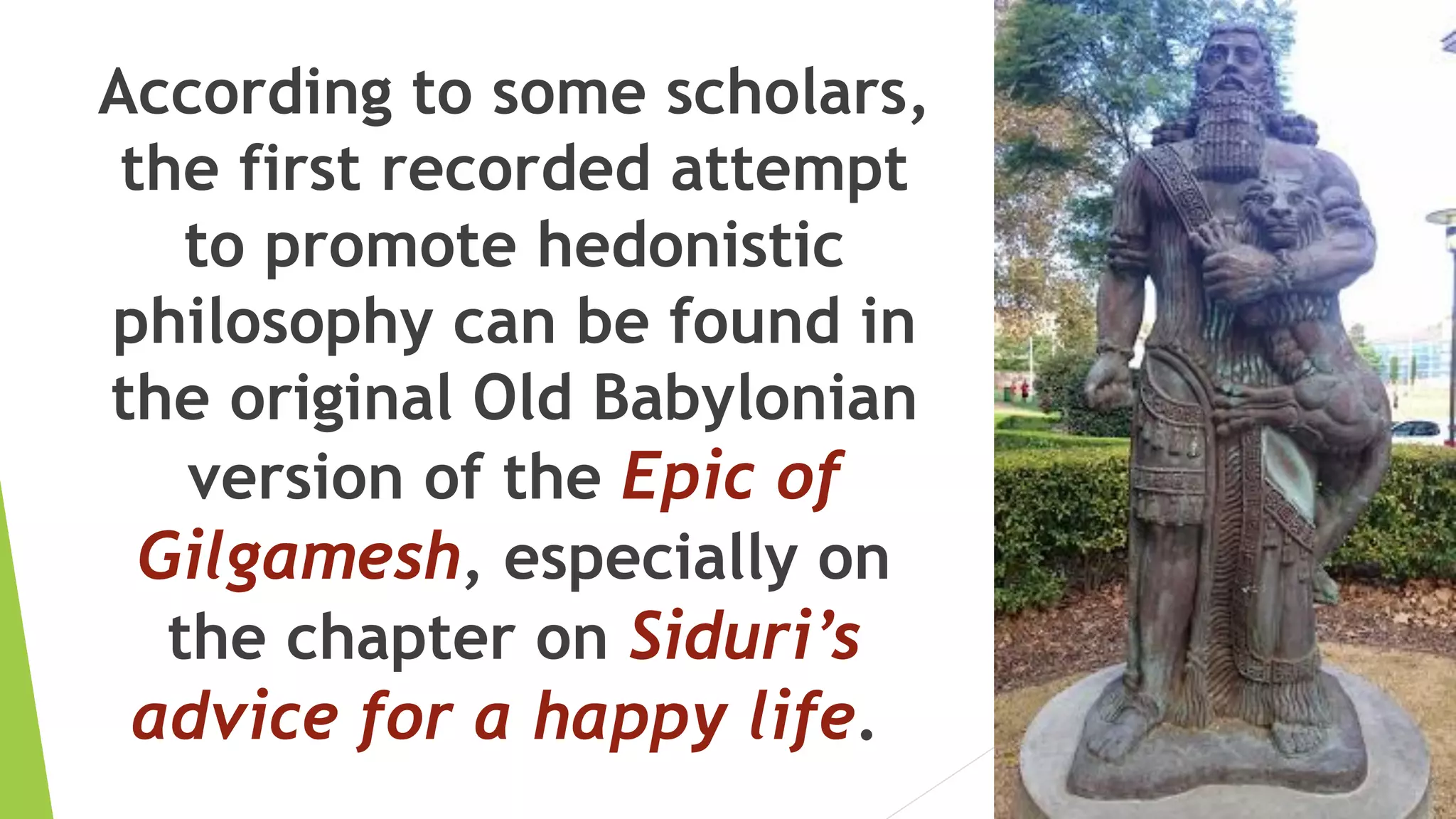 According to some scholars,
the first recorded attempt
to promote hedonistic
philosophy can be found in
the original Old Babylonian
version of the Epic of
Gilgamesh, especially on
the chapter on Siduri’s
advice for a happy life.
 