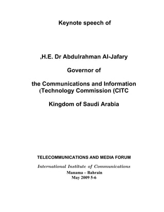 Keynote speech of




  ,H.E. Dr Abdulrahman Al-Jafary

              Governor of

the Communications and Information
   (Technology Commission (CITC

      Kingdom of Saudi Arabia




 TELECOMMUNICATIONS AND MEDIA FORUM

 International Institute of Communications
              Manama – Bahrain
                 May 2009 5-6
 