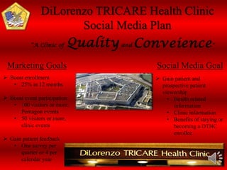 DiLorenzo TRICARE Health Clinic 
Social Media Plan 
Marketing Goals Social Media Goal 
 Boost enrollment 
• 25% in 12 months 
 Boost event participation 
• 100 visitors or more, 
Pentagon events 
• 50 visitors or more, 
clinic events 
 Gain patient feedback 
• One survey per 
quarter or 4 per 
calendar year 
 Gain patient and 
prospective patient 
viewership 
• Health related 
information 
• Clinic information 
• Benefits of staying or 
becoming a DTHC 
enrollee 
 
