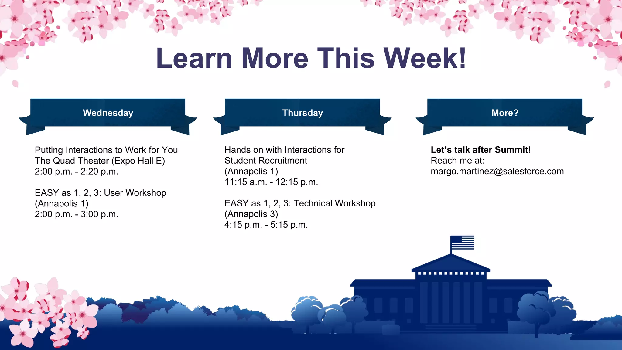 Learn More This Week!
Putting Interactions to Work for You
The Quad Theater (Expo Hall E)
2:00 p.m. - 2:20 p.m.
EASY as 1, 2, 3: User Workshop
(Annapolis 1)
2:00 p.m. - 3:00 p.m.
Hands on with Interactions for
Student Recruitment
(Annapolis 1)
11:15 a.m. - 12:15 p.m.
EASY as 1, 2, 3: Technical Workshop
(Annapolis 3)
4:15 p.m. - 5:15 p.m.
Wednesday Thursday Friday
Let’s talk after Summit!
Reach me at:
margo.martinez@salesforce.com
More?
 