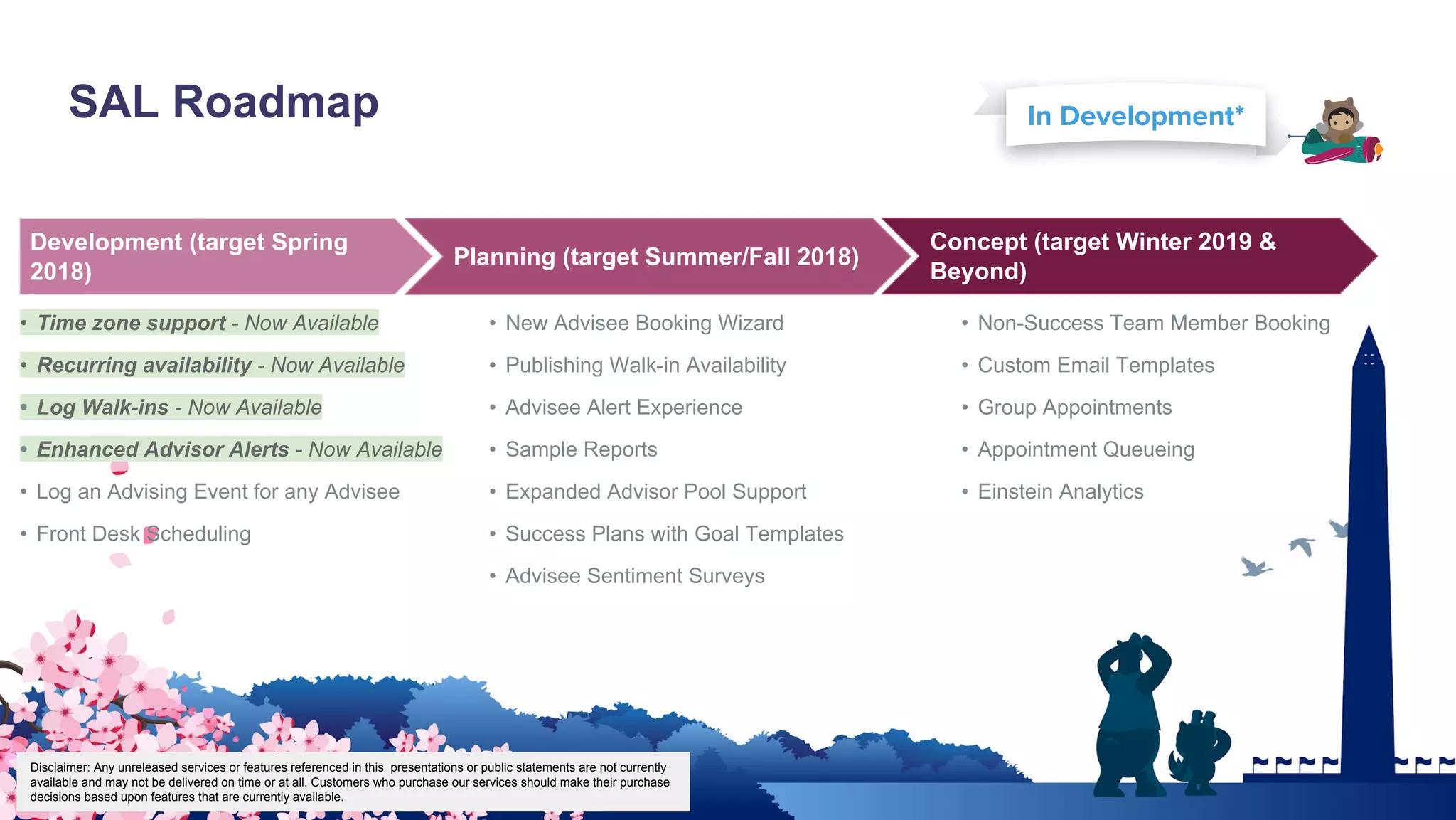 SAL Roadmap
Key Highlights
• Time zone support - Now Available
• Recurring availability - Now Available
• Log Walk-ins - Now Available
• Enhanced Advisor Alerts - Now Available
• Log an Advising Event for any Advisee
• Front Desk Scheduling
• New Advisee Booking Wizard
• Publishing Walk-in Availability
• Advisee Alert Experience
• Sample Reports
• Expanded Advisor Pool Support
• Success Plans with Goal Templates
• Advisee Sentiment Surveys
• Non-Success Team Member Booking
• Custom Email Templates
• Group Appointments
• Appointment Queueing
• Einstein Analytics
In Development*
Disclaimer: Any unreleased services or features referenced in this presentations or public statements are not currently
available and may not be delivered on time or at all. Customers who purchase our services should make their purchase
decisions based upon features that are currently available.
Planning (target Summer/Fall 2018)
Concept (target Winter 2019 &
Beyond)
Development (target Spring
2018)
 
