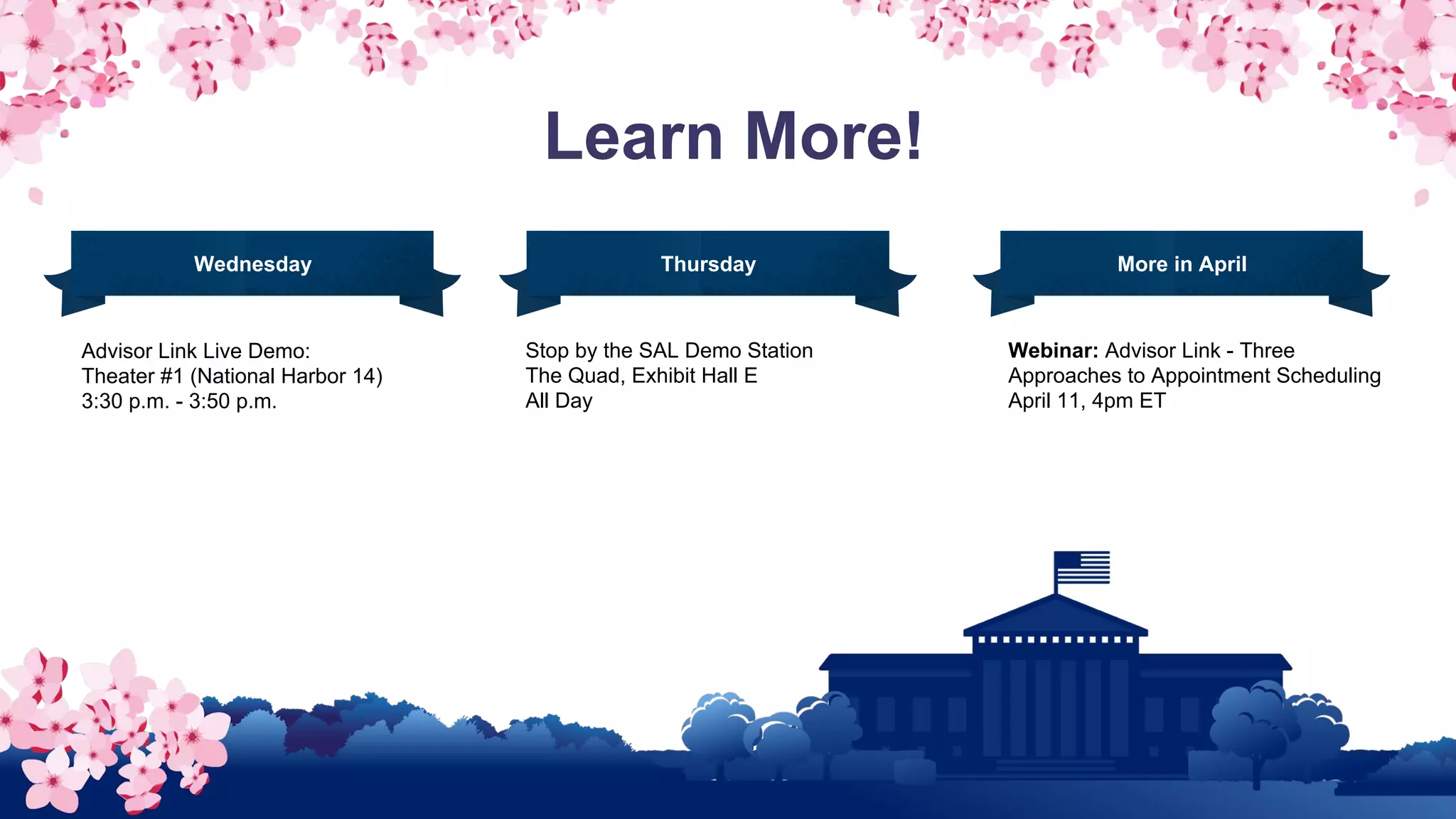 Learn More!
Advisor Link Live Demo:
Theater #1 (National Harbor 14)
3:30 p.m. - 3:50 p.m.
Stop by the SAL Demo Station
The Quad, Exhibit Hall E
All Day
Wednesday Thursday More in April
Webinar: Advisor Link - Three
Approaches to Appointment Scheduling
April 11, 4pm ET
 