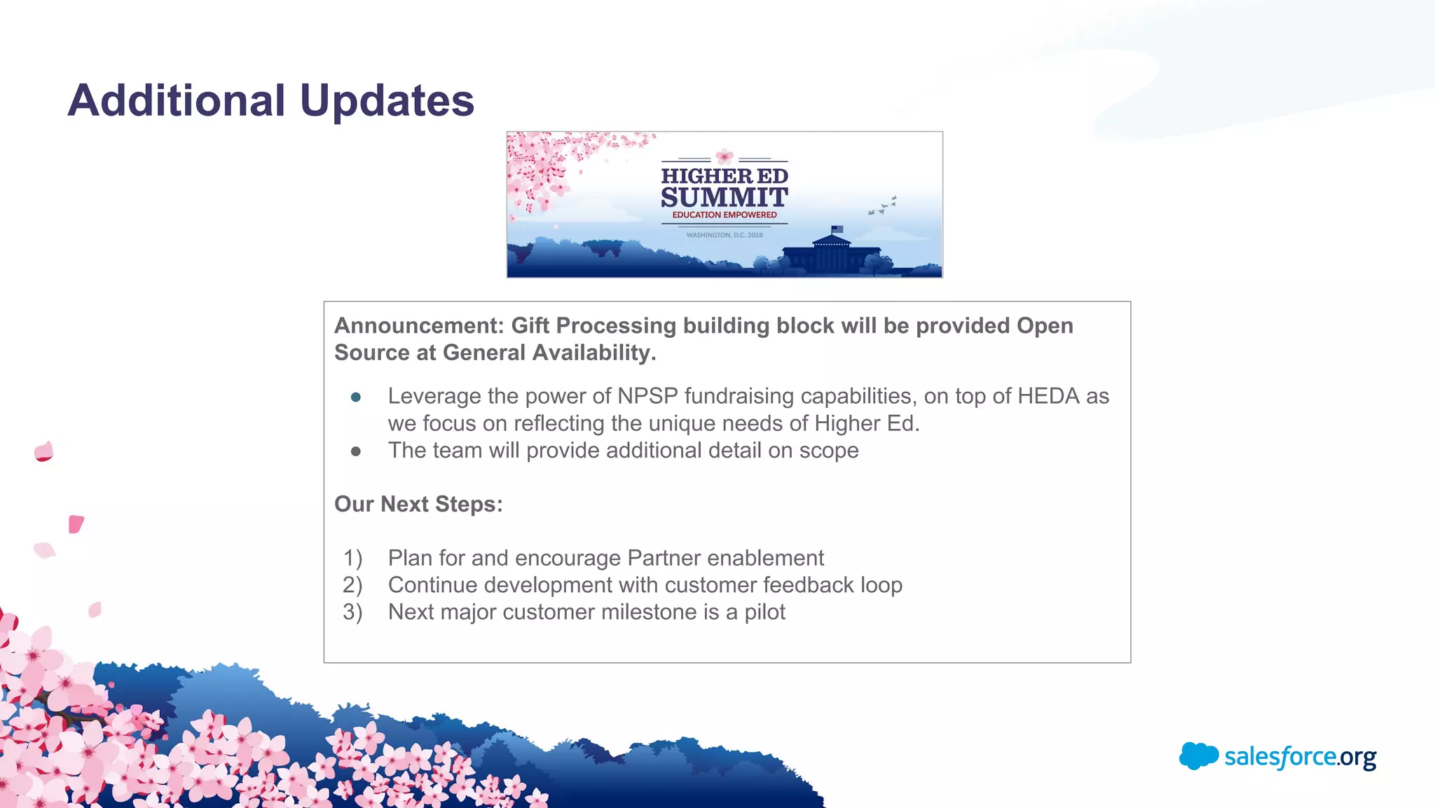 Additional Updates
Announcement: Gift Processing building block will be provided Open
Source at General Availability.
● Leverage the power of NPSP fundraising capabilities, on top of HEDA as
we focus on reflecting the unique needs of Higher Ed.
● The team will provide additional detail on scope
Our Next Steps:
1) Plan for and encourage Partner enablement
2) Continue development with customer feedback loop
3) Next major customer milestone is a pilot
 