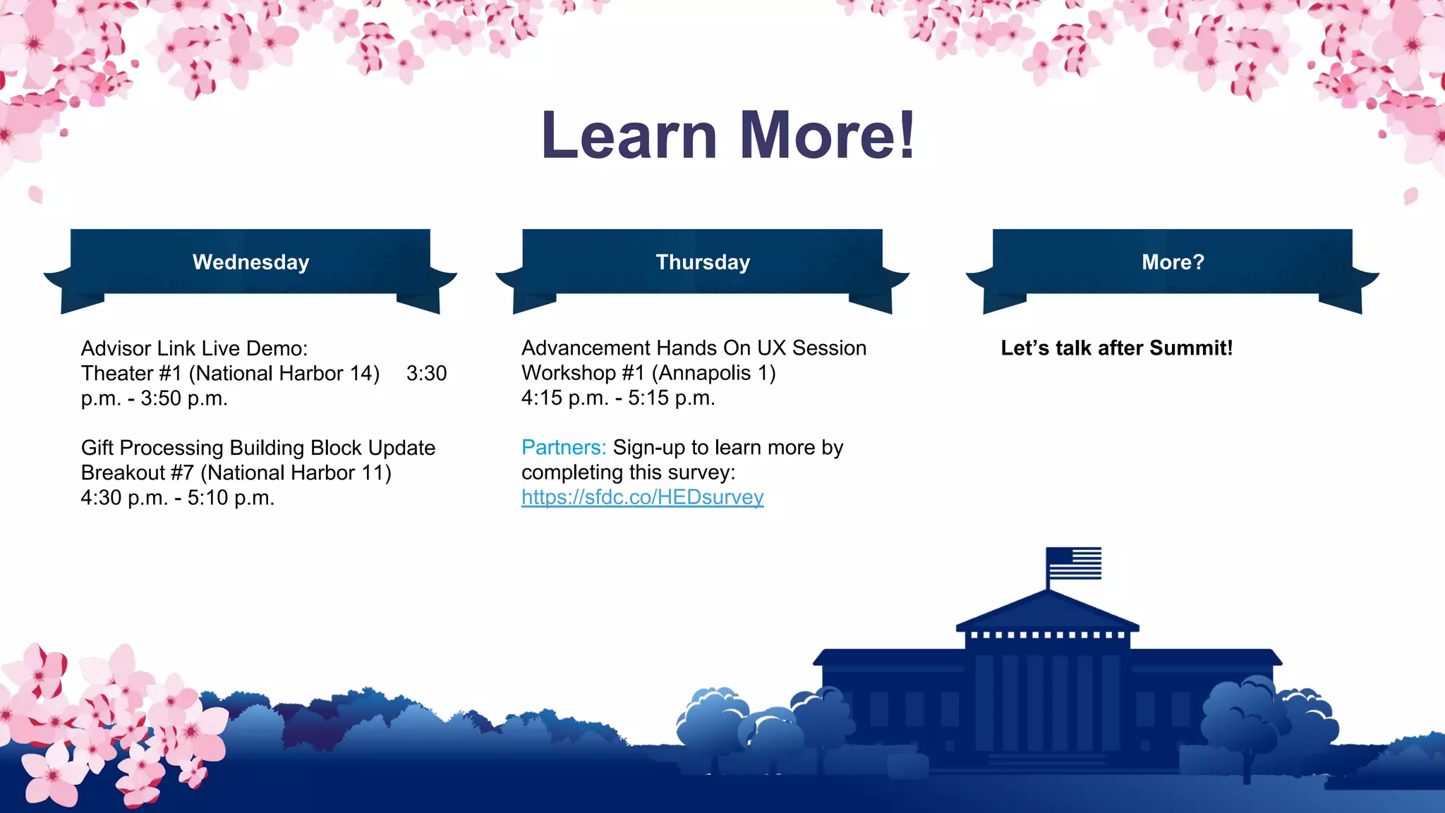 Learn More!
Advisor Link Live Demo:
Theater #1 (National Harbor 14) 3:30
p.m. - 3:50 p.m.
Gift Processing Building Block Update
Breakout #7 (National Harbor 11)
4:30 p.m. - 5:10 p.m.
Advancement Hands On UX Session
Workshop #1 (Annapolis 1)
4:15 p.m. - 5:15 p.m.
Partners: Sign-up to learn more by
completing this survey:
https://sfdc.co/HEDsurvey
Wednesday Thursday More?
Let’s talk after Summit!
 
