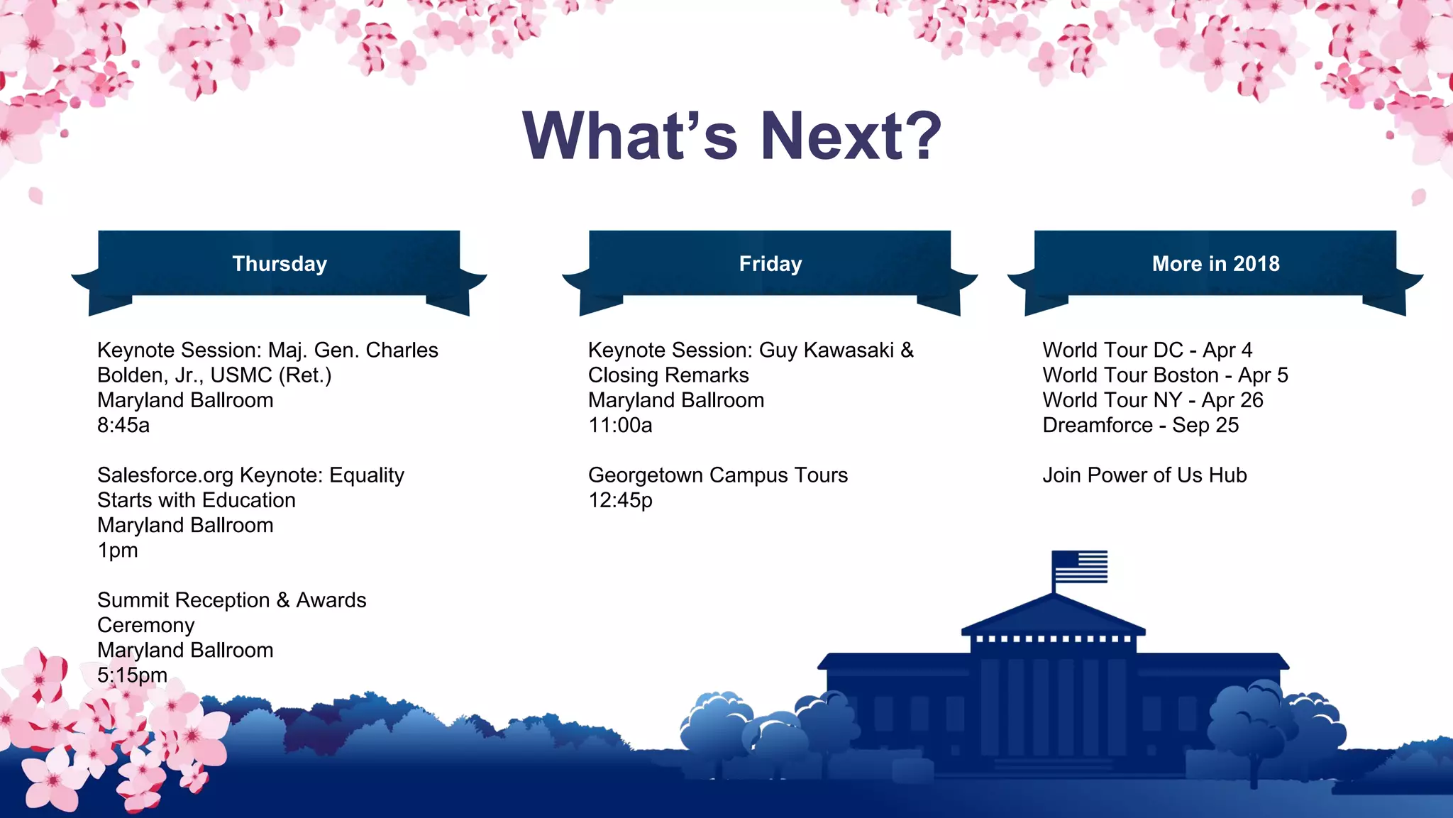 What’s Next?
Keynote Session: Maj. Gen. Charles
Bolden, Jr., USMC (Ret.)
Maryland Ballroom
8:45a
Salesforce.org Keynote: Equality
Starts with Education
Maryland Ballroom
1pm
Summit Reception & Awards
Ceremony
Maryland Ballroom
5:15pm
Thursday
Keynote Session: Guy Kawasaki &
Closing Remarks
Maryland Ballroom
11:00a
Georgetown Campus Tours
12:45p
Friday More in 2018
World Tour DC - Apr 4
World Tour Boston - Apr 5
World Tour NY - Apr 26
Dreamforce - Sep 25
Join Power of Us Hub
 