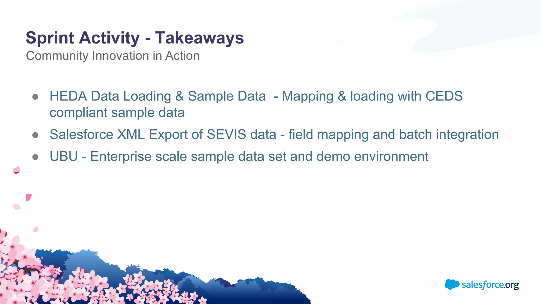 Sprint Activity - Takeaways
● HEDA Data Loading & Sample Data - Mapping & loading with CEDS
compliant sample data
● Salesforce XML Export of SEVIS data - field mapping and batch integration
● UBU - Enterprise scale sample data set and demo environment
Community Innovation in Action
 