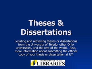 Theses & Dissertations Locating and retrieving theses or dissertations from the University of Toledo, other Ohio universities, and the rest of the world.  Also, more information about submitting the official copy of your thesis or dissertation at UT. 