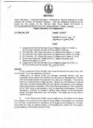 ABSTRACT
HigherEducation
- Technical
Education
- Removal
of Specialreservation
for the
category
for Children
of FreedomFighters fromthe categories
followedso far
based on the orders of the Hon'ble High Court dated 10.10.2014in
W.P.No.23104/2014
filedbyThiru
V.G.Subramaniyan
- Orders
- lssued. __
HigherEducation
(J1)Department
G.O.(Ms)
No.222 Dated:7-8-2017
Gpmafl6r6191
oulgr--6,g1:Lr
-22
SfOtoirrgDcuf
garur@,2048
Read:
1. Judgement
oftheHon'ble
HighCourt
ofMadras
dated1.11.2002
in
W.A.No.3221
of2002andW.A.M.P.No.
5348of2002etc.
2. G.O.(Ms)
No.198,Higher
Education
(Jl) Department
dated
1.11.2002.
3. G.O.(Ms)
No.145,
Higher
Education
(Jl) Department,
dated
10.5.2008
4. G.O.(Ms)
No.121,Higher
Education
(J1)Department,
dated
3.7.2012
5. Government
letter
No.104941J212017-1,
Higher
Education
(J2)
Department
dated13.7
.2017
.
6. Judgement
oftheHon'ble
HighCourt
ofMadras
dated10.10.2014
in
W.P.No.23104
of2014
andM.P.No.1
and2 of2014.
QBD.ER:
ln theJudgement
of the Hon'ble
HighCourtof Madras
firstreadabove,
the
Hon'ble
HighCourt
hasobserved
asfollows:-
"Reservation
of severalkinds like Widows,DesertedWomen and any
candidate
whoseparenthassuffered
for the causeof development
of Tamil
andcontributed
towards
theprotection
etc.arequiteuntenable.
Theydo not
haveanyconstitutional
or legalsanction.Butwe arenotdwelling
on thatas
theyhavenotbeenquestioned
hereandas the admissions
to thatcategory
havealready
beencompleted.
Otherthanthereservations
inTamilNaduAct
45 of 1994,
whatis permissible
is onlyfor physically
Handicapped,
Eminent
Sportsmen,
Children
of Freedom
Fighters
and Children
of Ex-Servicemen
beinghorizontal
reservation
and notvertical.The Statehasto bearthis in
mindinfuture".
,
2. ln the Government
Ordersecondreadabove,the Government
direct
thatsubject
to the outcome
of the SpecialLeavePetition
filedbeforethe Supreme
Couttof lndia,Resei"vations
foradmission
to theEngineei'ing
Colleges
foi'theyear
2003-2004
be madeas detailed
belowon horizontal
basis,withinthe Reservation
contemplated
byTamilNadu
Act45of 1994:
 