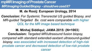 mpMRImagingofProstateCancer
MRImagingGuidedBiopsy -shouldweusedit?
M. de Rooij: European Urology, 2014
Conclusion: For Systemic Transrectal US guided Biopsy, and
MR-guided Targeted Bx. cost were comparable with higher
QOL for the MR image based technique
M. Minhaj Siddiqui; JAMA 2015: (N=1003)
Conclusion: Targeted MR/ultrasound fusion biopsy,
compared with standard extended-sextant ultrasound-guided
biopsy, was associated with increased detection of high-risk
prostate cancer and decreased detection of low-risk prostate
cancer
 