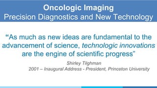 Oncologic Imaging
Precision Diagnostics and New Technology
“As much as new ideas are fundamental to the
advancement of science, technologic innovations
are the engine of scientific progress”
Shirley Tilghman
2001 – Inaugural Address - President, Princeton University
 