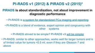 PI-RADS v1 (2012) & PIRADS v2 (2015)*
PI-RADS Description
score
1 Clinically significant cancer is highly unlikely to be present
2 Clinically significant cancer is unlikely to be present
3 Clinically significant cancer is equivocal
4 Clinically significant cancer is likely to be present
5 Clinically significant cancer is highly likely to be present
*ACR
PIRADS is about standardization, not about improvement in
diagnostic performance
• PI-RADS is a system for standardized PCa imaging and reporting
• PI-RADS is a blend of evidence, expert opinion and congruency with
other systems
• PI-RADS strived to be simple? PI-RADS v3 will be simpler
• PI-RADS, similar to other approaches, works well for larger tumors and is
of limited value for tumors <0.5 ml, even if they are Gleason 7 and
above
 
