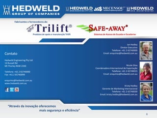 Fabricantes e fornecedores de:



                              Produtos de apoio e manutenção Trilift   Sistemas de Acesso de Escadas e Escadarias



                                                                                                        Ian Hedley
                                                                                                 Diretor Executivo
                                                                                         Telefone: +61 2 65740000
Contato                                                                         Email: enquiries@hedweld.com.au

Hedweld Engineering Pty Ltd
13 Russell Rd
Mt Thorley NSW 2330                                                                                   Nicole Silva
                                                                        Coordenadora Internacional de Exportação
Telefone: +61 2 65740000                                                                Telefone: +61 2 65740015
Fax: +61 2 65740099                                                            Email: enquiries@hedweld.com.au

enquiries@hedweld.com.au
www.hedweld.com.au
                                                                                                      Kristy Hedley
                                                                               Gerente de Marketing Internacional
                                                                                          Telefone: +61 2 65740039
                                                                             Email: kristy.hedley@hedweld.com.au



   “Através da inovação oferecemos
                        mais segurança e eficiência”
                                                                                                                      8
 