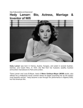 https://hollywoodsbio.com/hedy-lamarr/
Hedy Lamarr: Bio, Actress, Marriage &
Inventor of Wifi
Hedy Lamarr was born in Vienna, Austria, Hungary, and acted in several Austrian,
German, and Czech films. In 1937, she fled from her husband, wealthy Austrian
ammunition manufacture to Paris and London.
There Lamarr met Louis B.Mayer, head of Metro Goldwyn-Mayer (MGM) studio, who
offered her a Hollywood movie contract where he began promoting her as the world’s
most beautiful woman.’ Hedy became a star through her performance in Algiers(1938),
her first American film.
 