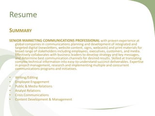 Resume
SUMMARY
SENIOR MARKETING COMMUNICATIONS PROFESSIONAL with proven experience at
    global companies in communications planning and development of integrated and
    targeted digital (newsletters, website content, signs, webcasts) and print materials for
    broad range of stakeholders including employees, executives, customers, and media.
    Effectively collaborates with business leaders to develop strategy and key messages,
    and determine best communication channels for desired results. Skilled at translating
    complex technical information into easy-to-understand succinct deliverables. Expertise
    in project management, research and implementing multiple and concurrent
    communications programs and initiatives.

•   Writing/Editing
•   Employee Engagement
•   Public & Media Relations
•   Analyst Relations
•   Crisis Communications
•   Content Development & Management
 