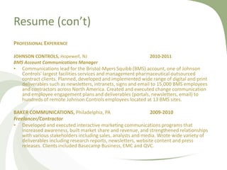 Resume (con’t)
PROFESSIONAL EXPERIENCE

JOHNSON CONTROLS, Hopewell, NJ                               2010-2011
BMS Account Communications Manager
•   Communications lead for the Bristol-Myers Squibb (BMS) account, one of Johnson
    Controls’ largest facilities services and management pharmaceutical outsourced
    contract clients. Planned, developed and implemented wide range of digital and print
    deliverables such as newsletters, intranets, signs and email to 15,000 BMS employees
    and contractors across North America. Created and executed change communication
    and employee engagement plans and deliverables (portals, newsletters, email) to
    hundreds of remote Johnson Controls employees located at 13 BMS sites.

BAKER COMMUNICATIONS, Philadelphia, PA                          2009-2010
Freelancer/Contractor
• Developed and executed interactive marketing communications programs that
    increased awareness, built market share and revenue, and strengthened relationships
    with various stakeholders including sales, analysts and media. Wrote wide variety of
    deliverables including research reports, newsletters, website content and press
    releases. Clients included Basecamp Business, EMC and QVC.
 
