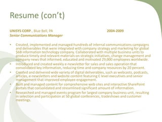 Resume (con’t)
UNISYS CORP., Blue Bell, PA                                   2004-2009
Senior Communications Manager

•   Created, implemented and managed hundreds of internal communications campaigns
    and deliverables that were integrated with company strategy and marketing for global
    $6B information technology company. Collaborated with multiple business units to
    produce timely and relevant materials on strategic initiatives, change management and
    company news that informed, educated and motivated 29,000 employees worldwide.
•   Introduced and created weekly e-newsletter for sales and sales operation that
    consolidated key information, reducing time and company resources by 20 percent.
•   Created and delivered wide variety of digital deliverables, such as webcasts, podcasts,
    articles, e-newsletters and website content featuring C level executives and senior
    management that improved employee engagement.
•   Built and managed content for comprehensive web sites and interactive SharePoint
    portals that consolidated and streamlined significant amount of information.
•   Researched and managed events program for largest company business unit, resulting
    in selection and participation at 50 global conferences, tradeshows and customer
    meetings.
 