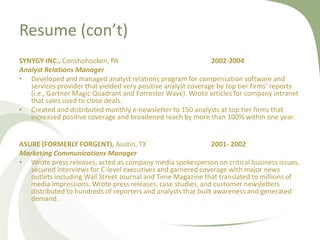 Resume (con’t)
SYNYGY INC., Conshohocken, PA                                  2002-2004
Analyst Relations Manager
• Developed and managed analyst relations program for compensation software and
   services provider that yielded very positive analyst coverage by top tier firms’ reports
   (i.e., Gartner Magic Quadrant and Forrester Wave). Wrote articles for company intranet
   that sales used to close deals.
• Created and distributed monthly e-newsletter to 150 analysts at top tier firms that
   increased positive coverage and broadened reach by more than 100% within one year.


ASURE (FORMERLY FORGENT), Austin, TX                           2001- 2002
Marketing Communications Manager
• Wrote press releases, acted as company media spokesperson on critical business issues,
   secured interviews for C-level executives and garnered coverage with major news
   outlets including Wall Street Journal and Time Magazine that translated to millions of
   media impressions. Wrote press releases, case studies, and customer newsletters
   distributed to hundreds of reporters and analysts that built awareness and generated
   demand.
 