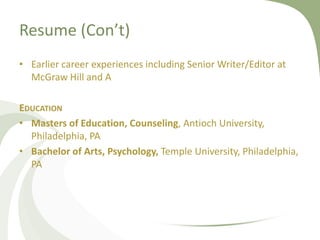Resume (Con’t)
• Earlier career experiences including Senior Writer/Editor at
  McGraw Hill and A

EDUCATION
• Masters of Education, Counseling, Antioch University,
  Philadelphia, PA
• Bachelor of Arts, Psychology, Temple University, Philadelphia,
  PA
 