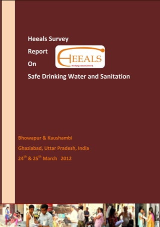 Heeals Survey
      Report
      On
      Safe Drinking Water and Sanitation




Bhowapur & Kaushambi
Ghaziabad, Uttar Pradesh, India
24th & 25th March 2012




Heeals Survey Report 2012                  Page 2
 