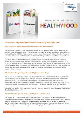 Discovery Vitality HealthyFood Benefit: Frequently asked questions
Why has Vitality added Woolworths as a HealthyFood benefit partner?
The addition of Woolworths as a HealthyFood benefit partner enables Vitality to extend our reach in
promoting and supporting healthy living – making it even easier for Vitality members to make healthier
choices. More than 300 000 Vitality members use the HealthyFood benefit at Pick n Pay. They’ve spent
just under R2 billion on food listed in the HealthyFood catalogue and received R210 million in cash back.
The effect of the HealthyFood benefit on eating patterns has been tremendously positive. Since its
launch, Vitality members have increased the proportion of healthy items in their baskets from 17% to
21%. They are also spending substantially more on healthier items like low fat dairy, proteins, unrefined
carbohydrates and oils, spreads and nuts rich in unsaturated fat. Vitality members are also spending less
on less desirable items, like foods high in sugar, saturated fats and salt which are known to have a
negative effect on health.
What do I need to get cash back on HealthyFood at Pick n Pay?
You have to be a Vitality member and activate your HealthyFood benefit on www.discovery.co.za. You
can get this cash back by swiping your DiscoveryCard before the cashier rings up your purchases and
then again to pay. If you don’t have a DiscoveryCard, you will receive your Vitality Pick n Pay
HealthyFood card in the post within three weeks. Sign the back of your Vitality Pick n Pay HealthyFood
card before you use it, and swipe it at the Pick n Pay till before the cashier rings up your purchases.
If you lose your Vitality Pick n Pay HealthyFood card you need to pay R35 and order a new Vitality Pick n
Pay HealthyFood card online.
What do I need to get cash back on HealthyFood at Woolworths?
You have to be a Vitality member with a Woolworths card. You will use this card to activate your
HealthyFood benefit on www.discovery.co.za. To get a Woolworths card, you can apply in store or go to
www.woolworths.co.za. This includes the Woolworths WRewards card, MySchool, MyVillage or
MyPlanet card. If you have a MySchool card, you must go to www.myschool.co.za and give permission
to share your personal details before you can use it to get your HealthyFood cash back.
 