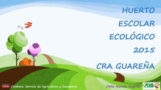 HUERTO
ESCOLAR
ECOLÓGICO
2015
CRA GUAREÑA
Colabora: Servicio de Agricultura y Ganadería Delia Asensio Sagüillo
 