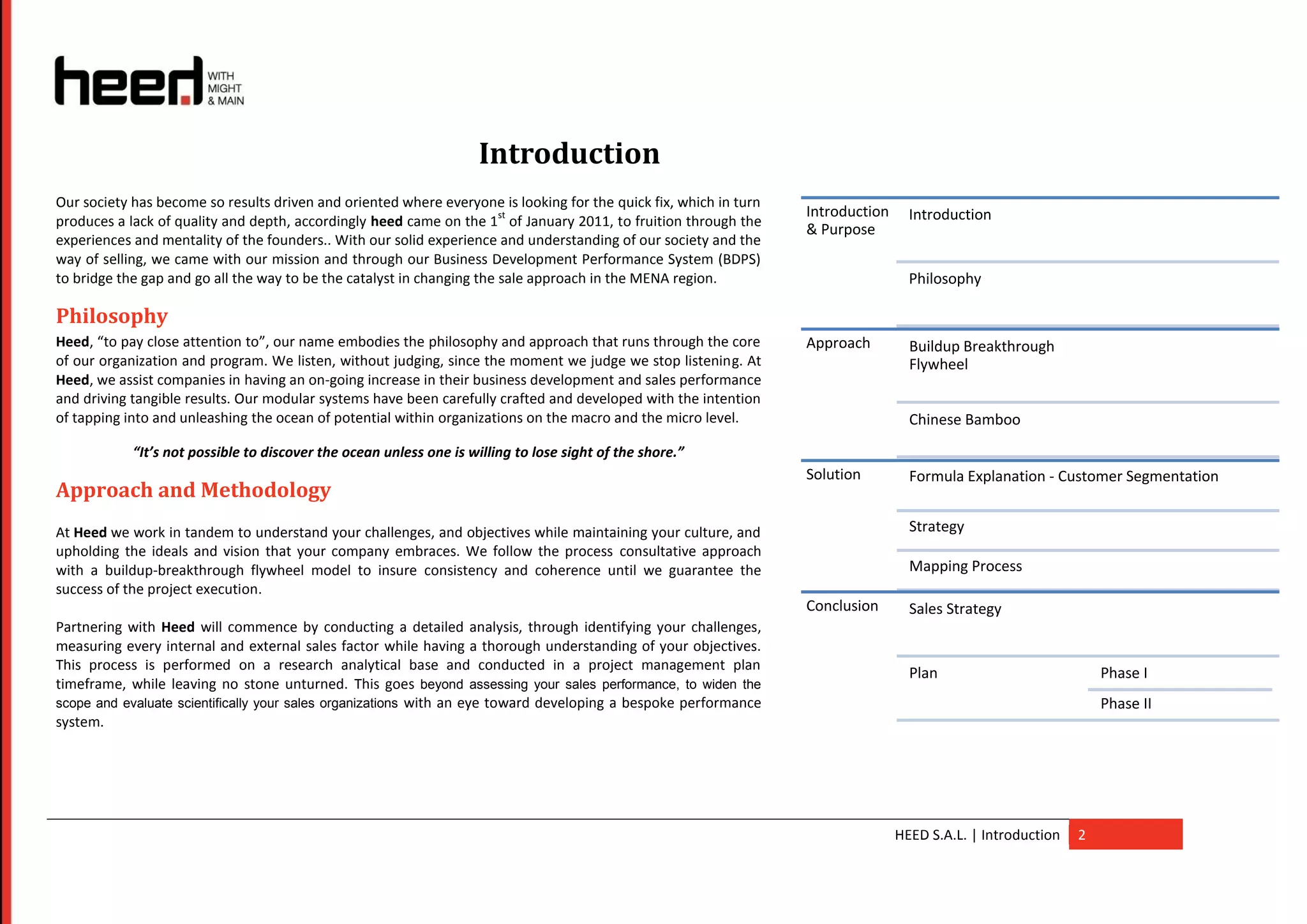 Introduction
Our society has become so results driven and oriented where everyone is looking for the quick fix, which in turn
                                                                        st                                         Introduction     Introduction
produces a lack of quality and depth, accordingly heed came on the 1 of January 2011, to fruition through the
                                                                                                                   & Purpose
experiences and mentality of the founders.. With our solid experience and understanding of our society and the
way of selling, we came with our mission and through our Business Development Performance System (BDPS)
to bridge the gap and go all the way to be the catalyst in changing the sale approach in the MENA region.                           Philosophy

Philosophy
Heed, “to pay close attention to”, our name embodies the philosophy and approach that runs through the core        Approach         Buildup Breakthrough
of our organization and program. We listen, without judging, since the moment we judge we stop listening. At                        Flywheel
Heed, we assist companies in having an on-going increase in their business development and sales performance
and driving tangible results. Our modular systems have been carefully crafted and developed with the intention
of tapping into and unleashing the ocean of potential within organizations on the macro and the micro level.                        Chinese Bamboo
            “It’s not possible to discover the ocean unless one is willing to lose sight of the shore.”
                                                                                                                   Solution         Formula Explanation - Customer Segmentation
Approach and Methodology
At Heed we work in tandem to understand your challenges, and objectives while maintaining your culture, and                         Strategy
upholding the ideals and vision that your company embraces. We follow the process consultative approach
with a buildup-breakthrough flywheel model to insure consistency and coherence until we guarantee the                               Mapping Process
success of the project execution.
                                                                                                                   Conclusion       Sales Strategy
Partnering with Heed will commence by conducting a detailed analysis, through identifying your challenges,
measuring every internal and external sales factor while having a thorough understanding of your objectives.
This process is performed on a research analytical base and conducted in a project management plan
                                                                                                                                    Plan                           Phase I
timeframe, while leaving no stone unturned. This goes beyond assessing your sales performance, to widen the
scope and evaluate scientifically your sales organizations with an eye toward developing a bespoke performance                                                     Phase II
system.




                                                                                                                                  HEED S.A.L. | Introduction   2
 