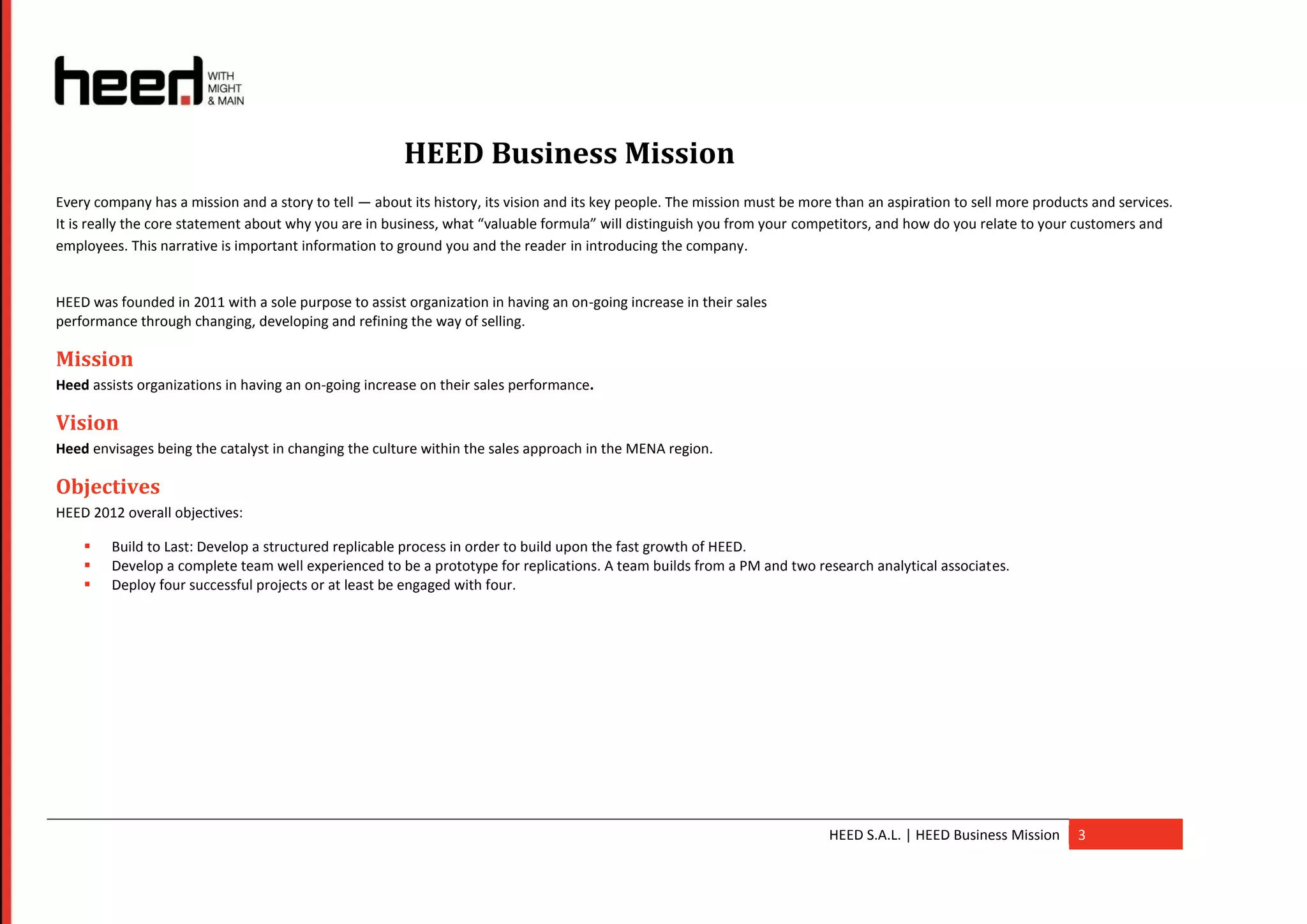 HEED Business Mission
Every company has a mission and a story to tell — about its history, its vision and its key people. The mission must be more than an aspiration to sell more products and services.
It is really the core statement about why you are in business, what “valuable formula” will distinguish you from your competitors, and how do you relate to your customers and
employees. This narrative is important information to ground you and the reader in introducing the company.


HEED was founded in 2011 with a sole purpose to assist organization in having an on-going increase in their sales
performance through changing, developing and refining the way of selling.

Mission
Heed assists organizations in having an on-going increase on their sales performance.

Vision
Heed envisages being the catalyst in changing the culture within the sales approach in the MENA region.

Objectives
HEED 2012 overall objectives:

       Build to Last: Develop a structured replicable process in order to build upon the fast growth of HEED.
       Develop a complete team well experienced to be a prototype for replications. A team builds from a PM and two research analytical associates.
       Deploy four successful projects or at least be engaged with four.




                                                                                                                           HEED S.A.L. | HEED Business Mission     3
 