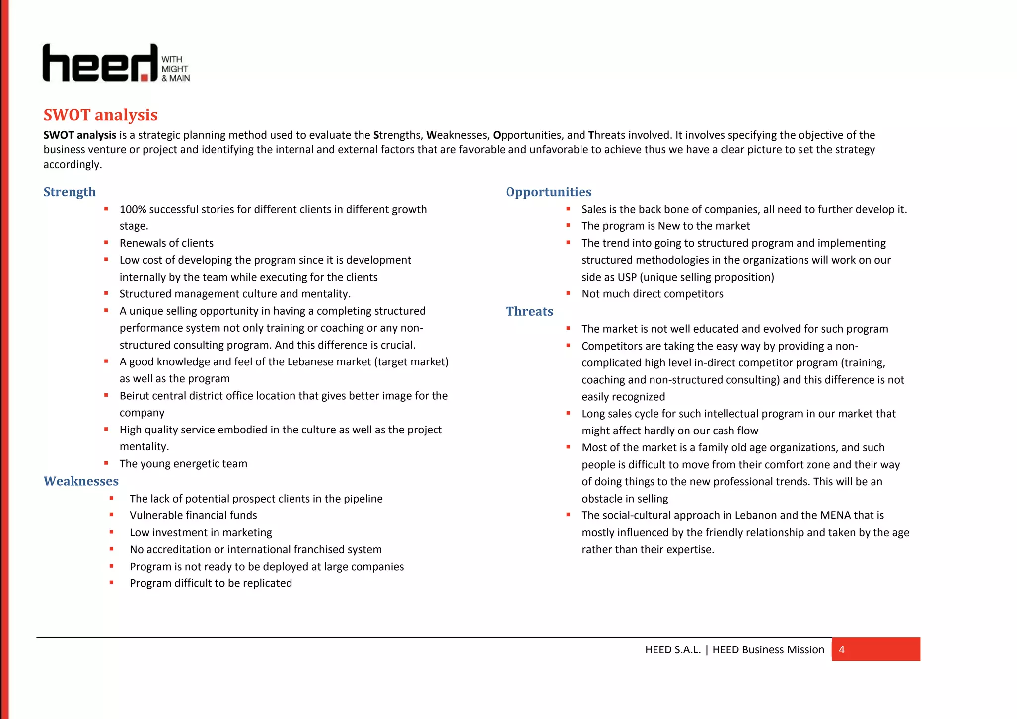 SWOT analysis
SWOT analysis is a strategic planning method used to evaluate the Strengths, Weaknesses, Opportunities, and Threats involved. It involves specifying the objective of the
business venture or project and identifying the internal and external factors that are favorable and unfavorable to achieve thus we have a clear picture to set the strategy
accordingly.

Strength                                                                                       Opportunities
             100% successful stories for different clients in different growth                             Sales is the back bone of companies, all need to further develop it.
              stage.                                                                                        The program is New to the market
             Renewals of clients                                                                           The trend into going to structured program and implementing
             Low cost of developing the program since it is development                                     structured methodologies in the organizations will work on our
              internally by the team while executing for the clients                                         side as USP (unique selling proposition)
             Structured management culture and mentality.                                                  Not much direct competitors
             A unique selling opportunity in having a completing structured                   Threats
              performance system not only training or coaching or any non-                                  The market is not well educated and evolved for such program
              structured consulting program. And this difference is crucial.                                Competitors are taking the easy way by providing a non-
             A good knowledge and feel of the Lebanese market (target market)                               complicated high level in-direct competitor program (training,
              as well as the program                                                                         coaching and non-structured consulting) and this difference is not
             Beirut central district office location that gives better image for the                        easily recognized
              company                                                                                       Long sales cycle for such intellectual program in our market that
             High quality service embodied in the culture as well as the project                            might affect hardly on our cash flow
              mentality.                                                                                    Most of the market is a family old age organizations, and such
             The young energetic team                                                                       people is difficult to move from their comfort zone and their way
Weaknesses                                                                                                   of doing things to the new professional trends. This will be an
                The lack of potential prospect clients in the pipeline                                      obstacle in selling
                Vulnerable financial funds                                                                 The social-cultural approach in Lebanon and the MENA that is
                Low investment in marketing                                                                 mostly influenced by the friendly relationship and taken by the age
                No accreditation or international franchised system                                         rather than their expertise.
                Program is not ready to be deployed at large companies
                Program difficult to be replicated




                                                                                                                            HEED S.A.L. | HEED Business Mission     4
 