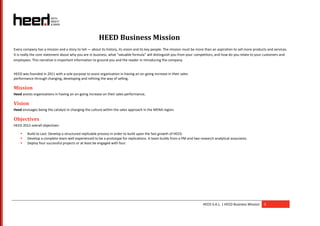 HEED Business Mission
Every company has a mission and a story to tell — about its history, its vision and its key people. The mission must be more than an aspiration to sell more products and services.
It is really the core statement about why you are in business, what “valuable formula” will distinguish you from your competitors, and how do you relate to your customers and
employees. This narrative is important information to ground you and the reader in introducing the company.


HEED was founded in 2011 with a sole purpose to assist organization in having an on-going increase in their sales
performance through changing, developing and refining the way of selling.

Mission
Heed assists organizations in having an on-going increase on their sales performance.

Vision
Heed envisages being the catalyst in changing the culture within the sales approach in the MENA region.

Objectives
HEED 2012 overall objectives:

       Build to Last: Develop a structured replicable process in order to build upon the fast growth of HEED.
       Develop a complete team well experienced to be a prototype for replications. A team builds from a PM and two research analytical associates.
       Deploy four successful projects or at least be engaged with four.




                                                                                                                           HEED S.A.L. | HEED Business Mission     3
 