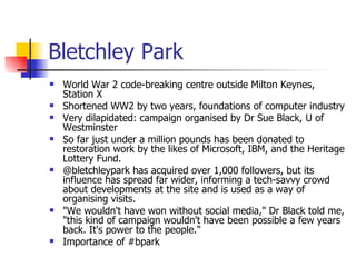 Bletchley Park  World War 2 code-breaking centre outside Milton Keynes, Station X Shortened WW2 by two years, foundations of computer industry Very dilapidated: campaign organised by Dr Sue Black, U of Westminster So far just under a million pounds has been donated to restoration work by the likes of Microsoft, IBM, and the Heritage Lottery Fund. @bletchleypark has acquired over 1,000 followers, but its influence has spread far wider, informing a tech-savvy crowd about developments at the site and is used as a way of organising visits. "We wouldn't have won without social media," Dr Black told me, "this kind of campaign wouldn't have been possible a few years back. It's power to the people." Importance of #bpark 