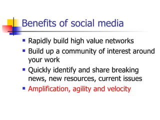 Benefits of social media Rapidly build high value networks Build up a community of interest around your work Quickly identify and share breaking news, new resources, current issues Amplification, agility and velocity 