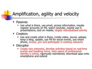 Amplification, agility and velocity Passives Use what is there, use email, access information, maybe register accounts on FB, watch youtube, maybe use in presentations, text on mobile,  largely individualised activity Creators Use and create what is there, create video, sound, upload, keep a blog, update, use FB for social events, use smart phone,  access, join and participate in existing networks Disruptor Create new networks ,  develop activities based on real-time events and breaking news ,  main space of professional identity is online , rigorously maintained, download apps onto smartphone and extend 