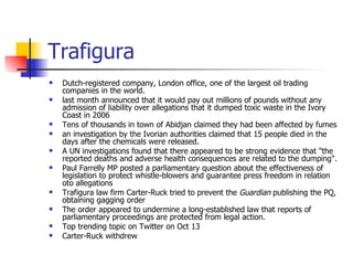 Trafigura Dutch-registered company, London office, one of the largest oil trading companies in the world.  last month announced that it would pay out millions of pounds without any admission of liability over allegations that it dumped toxic waste in the Ivory Coast in 2006 Tens of thousands in town of Abidjan claimed they had been affected by fumes an investigation by the Ivorian authorities claimed that 15 people died in the days after the chemicals were released. A UN investigations found that there appeared to be strong evidence that "the reported deaths and adverse health consequences are related to the dumping". Paul Farrelly MP posted a parliamentary question about the effectiveness of legislation to protect whistle-blowers and guarantee press freedom in relation oto allegations Trafigura law firm Carter-Ruck tried to prevent the  Guardian  publishing the PQ, obtaining gagging order The order appeared to undermine a long-established law that reports of parliamentary proceedings are protected from legal action. Top trending topic on Twitter on Oct 13 Carter-Ruck withdrew 