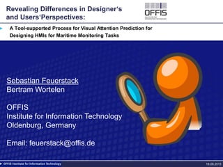 Revealing Differences in Designer‘s
and Users‘Perspectives:
A Tool-supported Process for Visual Attention Prediction for
Designing HMIs for Maritime Monitoring Tasks
18.09.2015
Sebastian Feuerstack
Bertram Wortelen
OFFIS
Institute for Information Technology
Oldenburg, Germany
Email: feuerstack@offis.de
 