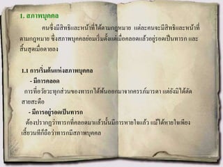 1. สภาพบุคคล
คนซึ่งมีสิทธิและหน้าที่ได้ตามกฎหมาย แต่ละคนจะมีสิทธิและหน้าที่
ตามกฎหมาย ซึ่งสภาพบุคคลย่อมเริ่มตั้งแต่เมื่อคลอดแล้วอยู่รอดเป็นทารก และ
สิ้นสุดเมื่อตายลง
1.1 การเริ่มต้นแห่งสภาพบุคคล
- มีการคลอด
การที่อวัยวะทุกส่วนของทารกได้พ้นออกมาจากครรภ์มารดา แต่ยังมิได้ตัด
สายสะดือ
- มีการอยู่รอดเป็นทารก
ต้องปรากฏว่าทารกที่คลอดมาแล้วนั้นมีการหายใจแล้ว แม้ได้หายใจเพียง
เสี้ยวนทีก็ถือว่าทารกมีสภาพบุคคล
 