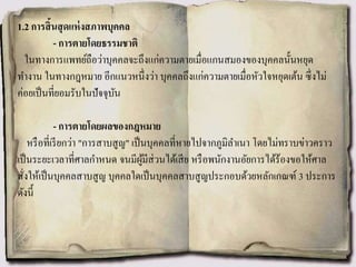 1.2 การสิ้นสุดแห่งสภาพบุคคล
- การตายโดยธรรมชาติ
ในทางการแพทย์ถือว่าบุคคลจะถึงแก่ความตายเมื่อแกนสมองของบุคคลนั้นหยุด
ทางาน ในทางกฎหมาย อีกแนวหนึ่งว่า บุคคลถึงแก่ความตายเมื่อหัวใจหยุดเต้น ซึ่งไม่
ค่อยเป็นที่ยอมรับในปัจจุบัน
- การตายโดยผลของกฎหมาย
หรือที่เรียกว่า "การสาบสูญ" เป็นบุคคลที่หายไปจากภูมิลาเนา โดยไม่ทราบข่าวคราว
เป็นระยะเวลาที่ศาลกาหนด จนมีผู้มีส่วนได้เสีย หรือพนักงานอัยการได้ร้องขอให้ศาล
สั่งให้เป็นบุคคลสาบสูญ บุคคลใดเป็นบุคคลสาบสูญประกอบด้วยหลักเกณฑ์ 3 ประการ
ดังนี้
 