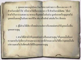 1. บุคคลหายจากภูมิลาเนาโดยไม่ทราบข่าวคราว เป็นระยะเวลา 5 ปี
สาหรับกรณีทั่วไป หรือหายไปเป็นระยะเวลา 2 ปี สาหรับกรณีพิเศษ ได้แก่
หายไปในการรบสงคราม พาหนะที่บุคคลนั้นอับปาง ถูกทาลายหรือสูญหายไป
บุคคลนั้นตกอยู่ในอันตรายแก่ชีวิต เช่น คลื่นยักษ์ แผ่นดินไหว ตึกถล่ม
2. ผู้มีส่วนได้เสีย หรือพนักงานอัยการร้องขอต่อศาลให้บุคคลนั้นเป็น
บุคคลสาบสูญ
3. ศาลได้มีคาสั่งให้บุคคลดังกล่าวเป็นคนสาบสูญ ให้บุคคลนั้นถึงแก่
ความตายในวันที่ครบกาหนดตามระยะเวลาที่กาหนด แต่ไม่ได้ถือว่าบุคคลนั้นถึง
แก่ความตายในวันที่ศาลสั่งให้เป็นบุคคลสาบสูญ
 