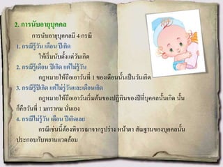 2. การนับอายุบุคคล
การนับอายุบุคคลมี 4 กรณี
1. กรณีรู้วัน เดือน ปีเกิด
ให้เริ่มนับตั้งแต่วันเกิด
2. กรณีรู้เดือน ปีเกิด แต่ไม่รู้วัน
กฎหมายให้ถือเอาวันที่ 1 ของเดือนนั้นเป็นวันเกิด
3. กรณีรู้ปีเกิด แต่ไม่รู่วันและเดือนเกิด
กฎหมายให้ถือเอาวันเริ่มต้นของปฏิทินของปีที่บุคคลนั้นเกิด นั้น
ก็คือวันที่ 1 มกราคม นั่นเอง
4. กรณีไม่รู้วัน เดือน ปีเกิดเลย
กรณีเช่นนี้ต้องพิจารณาจากรูปร่าง หน้าตา สัณฐานของบุคคลนั้น
ประกอบกับพยานแวดล้อม
 