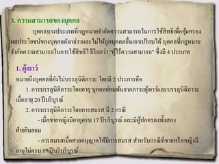 3. ความสามารถของบุคคล
บุคคลบางประเภทที่กฎหมายจากัดความสามารถในการใช้สิทธิเพื่อคุ้มครอง
ผลประโยชน์ของบุคคลดังกล่าวและไม่ให้ถูกบุคคลอื่นเอาเปรียบได้ บุคคลที่กฎหมาย
จากัดความสามารถในการใช้สิทธิไว้เรียกว่า "ผู้ไร้ความสามารถ" ซึ่งมี 4 ประเภท
1. ผู้เยาว์
หมายถึงบุคคลที่ยังไม่บรรลุนิติภาวะ โดยมี 2 ประการคือ
1. การบรรลุนิติภาวะโดยอายุ บุคคลย่อมพ้นจากภาวะผู้เยาว์และบรรลุนิติภาวะ
เมื่ออายุ 20 ปีบริบูรณ์
2. การบรรลุนิติภาวะโดยการสมรส มี 2 กรณี
- เมื่อชายหญิงมีอายุครบ 17 ปีบริบูรณ์ และมีผู้ปกครองทั้งสอง
ฝ่ายยินยอม
- การสมรสเมื่อศาลอนุญาตให้มีการสมรส สาหรับกรณีที่ชายหรือหญิงมี
อายุไม่ครบ 17 ปีบริบริบูรณ์
 