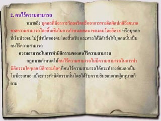 2. คนไร้ความสามารถ
หมายถึง บุคคลที่มีอาการวิกลจริตหรืออาการทางจิตผิดปกติถึงขนาด
ขาดความสามารถโดยสิ้นเชิงในการกาหนดเจตนาของตนโดยอิสระ หรือบุคคล
ที่เจ็บป่วยจนไม่รู้สานึกของตนโดยสิ้นเชิง และศาลได้มีคาสั่งให้บุคคลนั้นเป็น
คนไร้ความสามารถ
ความสามารถในการทานิติกรรมของคนไร้ความสามารถ
กฎหมายกาหนดให้คนไร้ความสามารถไม่มีความสามารถในการทา
นิติกรรมใดๆเลย นิติกรรมใดๆที่คนไร้ความสามารถได้กระทาลงย่อมตกเป็น
โมฆียะเสมอ แม้จะกระทานิติกรรมนั้นโดยได้รับความยินยอมจากผู้อนุบาลก็
ตาม
 